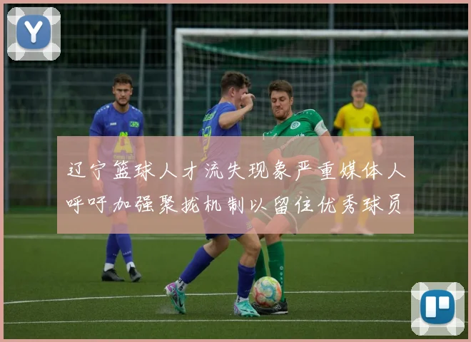 辽宁篮球人才流失现象严重媒体人呼吁加强聚拢机制以留住优秀球员