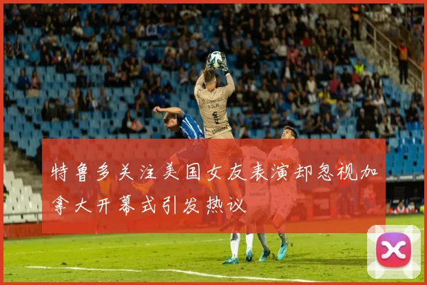 特鲁多关注美国女友表演却忽视加拿大开幕式引发热议