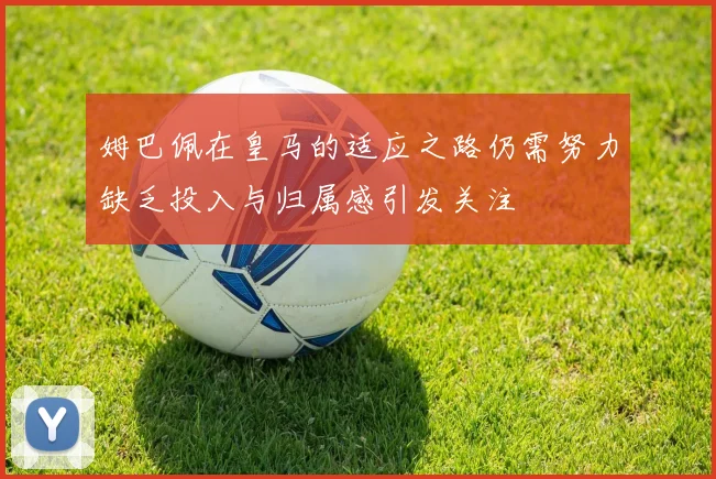 姆巴佩在皇马的适应之路仍需努力缺乏投入与归属感引发关注