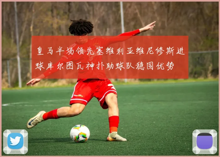 皇马半场领先塞维利亚维尼修斯进球库尔图瓦神扑助球队稳固优势