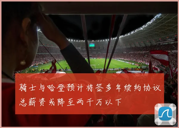骑士与哈登预计将签多年续约协议总薪资或降至两千万以下