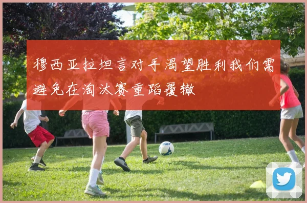 穆西亚拉坦言对手渴望胜利我们需避免在淘汰赛重蹈覆辙