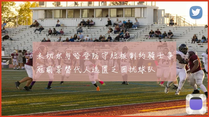米切尔与哈登防守短板制约骑士争冠前景替代人选匮乏困扰球队