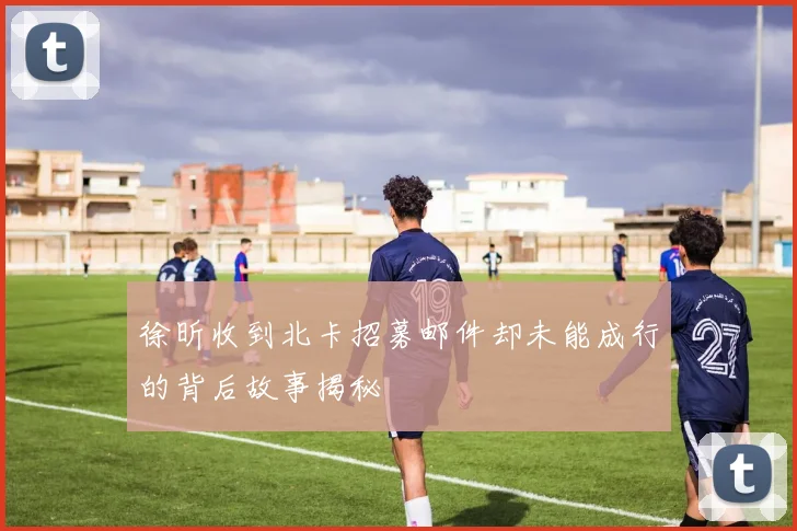 徐昕收到北卡招募邮件却未能成行的背后故事揭秘