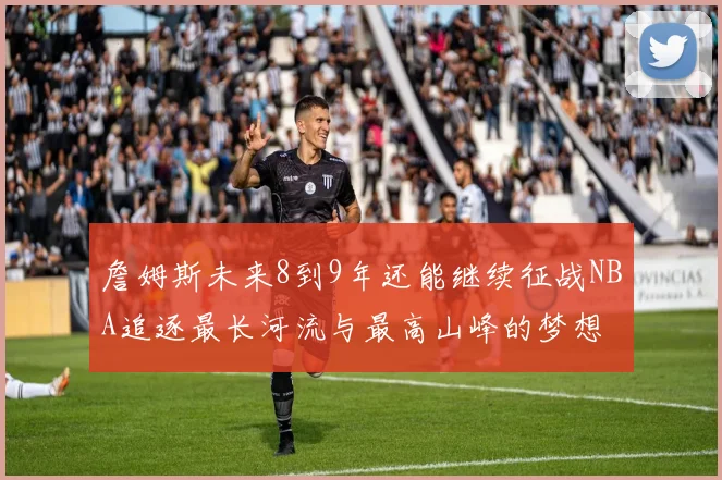 詹姆斯未来8到9年还能继续征战NBA追逐最长河流与最高山峰的梦想
