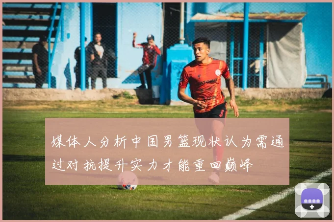 媒体人分析中国男篮现状认为需通过对抗提升实力才能重回巅峰
