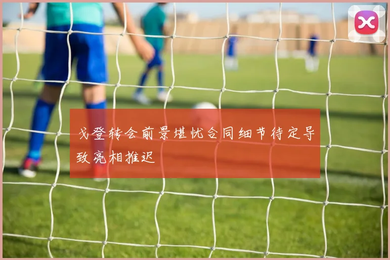 戈登转会前景堪忧合同细节待定导致亮相推迟