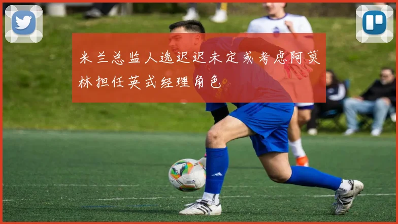 米兰总监人选迟迟未定或考虑阿莫林担任英式经理角色