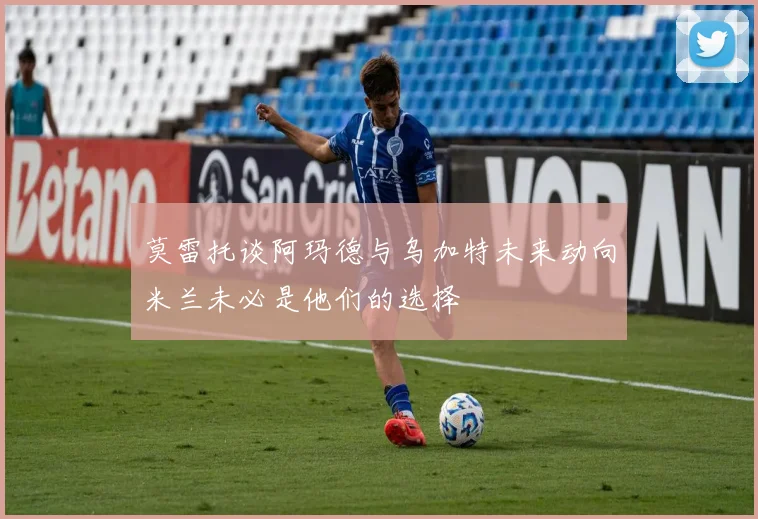 莫雷托谈阿玛德与乌加特未来动向米兰未必是他们的选择