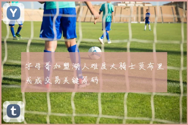 字母哥加盟湖人难度大骑士莫布里或成交易关键筹码