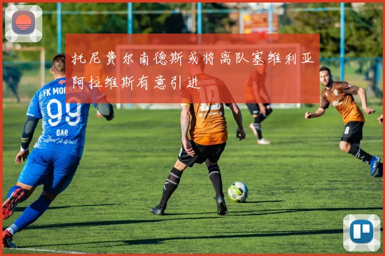 托尼费尔南德斯或将离队塞维利亚阿拉维斯有意引进