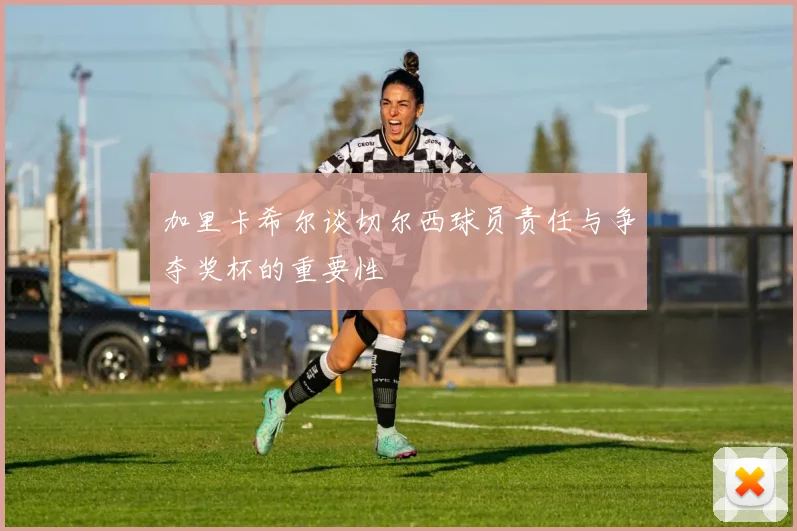 加里卡希尔谈切尔西球员责任与争夺奖杯的重要性