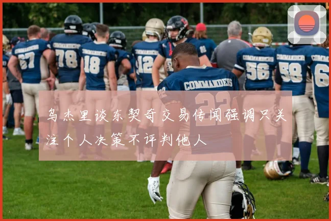 乌杰里谈东契奇交易传闻强调只关注个人决策不评判他人