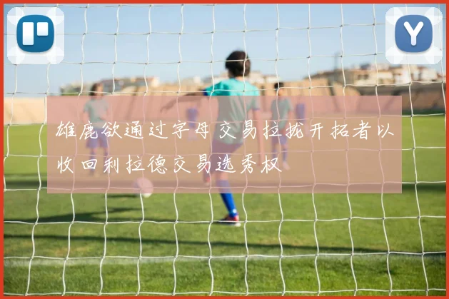 雄鹿欲通过字母交易拉拢开拓者以收回利拉德交易选秀权