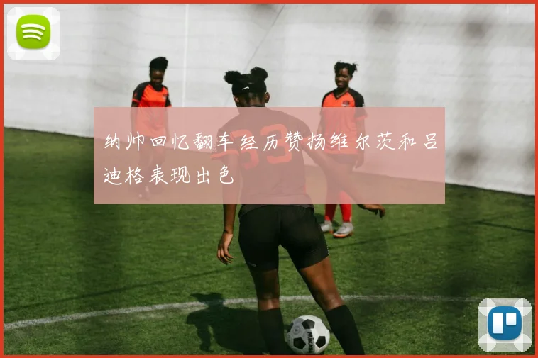 纳帅回忆翻车经历赞扬维尔茨和吕迪格表现出色