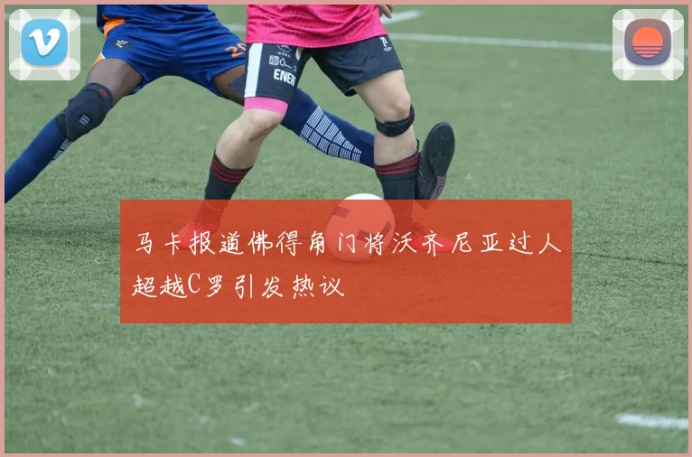 马卡报道佛得角门将沃齐尼亚过人超越C罗引发热议