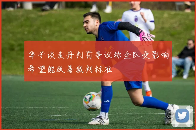 华子谈麦丹判罚争议称全队受影响希望能改善裁判标准